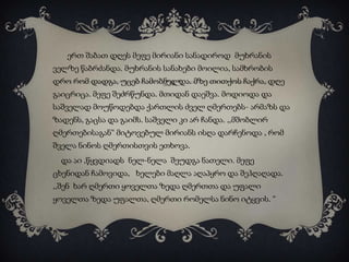 ერთ შაბათ დღეს მეფე მირიანი სანადიროდ მუხრანის
ველზე წაბრძანდა. მუხრანის სანახები მოილია, სამხრობის
დრო რომ დადგა, უცებ ჩამობნელდა. მზე თითქოს ჩაქრა, დღე

გაიცრიცა. მეფე შეძრწუნდა. მთიდან დაეშვა. მოდიოდა და
საშველად მოუწოდებდა ქართლის ძველ ღმერთებს- არმაზს და
ზადენს, გაცსა და გაიმს. საშველი კი არ ჩანდა. ,,მშობლირ
ღმერთებისაგან“ მიტოვებულ მირიანს ისღა დარჩენოდა , რომ
შველა ნინოს ღმერთისთვის ეთხოვა.
და აი ,წყვდიადს ნელ-ნელა შეუდგა ნათელი. მეფე
ცხენიდან ჩამოვიდა, ხელები მაღლა აღაპყრო და შეჰღაღადა.
,,შენ ხარ ღმერთი ყოველთა ზედა ღმერთთა და უფალი
ყოველთა ზედა უფალთა, ღმერთი რომელსა ნინო იტყვის. “

 