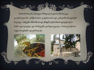 ნინომ მოიარა მთელი ჩრდილოეთის მხარე და
გააქრისტიანა. ერწოს მთა გადმოიარა და კახეთში ბოდბეში
ჩავიდა. ამდენი შრომით და მოგზაურობით დაღლილი

ნინო დაავადდა და ბობდეში გარდაიცვალა. მისივე ნებით
იქვე ბოდბეში დაკრძალეს.

 