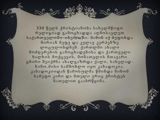 330 წელს ქრისტიანობა სახელმწიფო
რელიგიად გამოცხადდა აღმოსავლეთ
საქართველოში-იბერიაში. მაშინ აქ მეფობდა
მირიან მეფე და კვლავ კერპებზე
ლოცულობდნენ. ქართლში ახალი
მოძღვრების გამოცხადებისა და ქართველი
ხალხის მოქცევის, მონათვლის მთავარი
გმირი შეიქმნა ახალგაზრდა ქალი, სახელად ნინო.მისი სამშობლო იყო კაბადოკია.
კაბადოკიიდან წამოსულმა წმინდა ნინომ
სამეფო კარი და მთელი ერიც ქრისტეს
ნათელით გააბრწყინა.

 