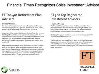 Financial Times Recognizes Soltis Investment Advisor
FTTop 401 Retirement Plan
Advisers
Selection Process
The Financial Times set minimum criteria for applicants: financial
advisors managing at least $25 million in assets in DC plans, and for
whom DC plans represent at least 20% of their total AUM.
We contacted plan advisors that we identified with our data partner,
Broadridge Financial Solutions, as potential candidates. We also
contacted financial advisors whose names we obtained directly from
the largest U.S. broker-dealers. And we invited these financial
advisors to fill out a brief application. Only those who applied were
considered.
We graded advisors on eight broad factors and calculated a numeric
score for each advisor. Areas of consideration include: AUM in DC
plans; degree of specialization in DC plan advising; growth in DC plan
AUM; growth in number of DC plans advised; average participation
rate in advised DC plans; years of experience as a DC plan advisor,
industry certifications (CFP, AIF, etc.), and compliance record.
FT 300Top Registered
Investment Advisers
Selection Process
The Financial Times 300 list examines the database of RIAs that are
registered with the SEC and selects those reporting to the SEC that
have $300m or more in AUM. This assures a list of companies with
established and institutionalized investment processes.
Qualifying RIA groups, more than 2,000, are invited to provide further
information about their practices.
The formula used to grade advisers is based on six broad factors and
calculates a numeric score for each company. Areas of consideration
include AUM, asset growth, the company’s years in existence,
industry certifications of key employees, SEC compliance record and
online accessibility.
 