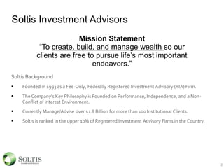Soltis Investment Advisors
Soltis Background
 Founded in 1993 as a Fee-Only, Federally Registered Investment Advisory (RIA) Firm.
 The Company’s Key Philosophy is Founded on Performance, Independence, and a Non-
Conflict of Interest Environment.
 Currently Manage/Advise over $1.8 Billion for more than 100 Institutional Clients.
 Soltis is ranked in the upper 10% of Registered Investment Advisory Firms in the Country.
Mission Statement
“To create, build, and manage wealth so our
clients are free to pursue life’s most important
endeavors.”
2
 