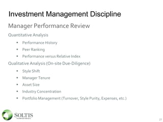 Investment Management Discipline
Manager Performance Review
Quantitative Analysis
 Performance History
 Peer Ranking
 Performance versus Relative Index
Qualitative Analysis (On-site Due-Diligence)
 Style Shift
 Manager Tenure
 Asset Size
 Industry Concentration
 Portfolio Management (Turnover, Style Purity, Expenses, etc.)
27
 