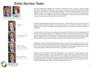 Soltis Service Team
35
Sharon Peck
Client Relationship Manager
The Senior Advisors are focused on overseeing each client relationship from the initial implementation of
the client service plan throughout their experience at Soltis. As the lead advisor, the Senior Advisor
conducts ongoing portfolio reviews where the clients not only review their account performance, but also
define their goals and ensure their progress in tracking toward these goals. The Senior Advisors ensure
that each client receives a high level of service and has an overall positive experience with the firm.
Clark V. Taylor
Partner, VP Wealth
Management Services
Responsible for the overall Wealth Management Division and the services provided to the client. The
divisional Vice Presidents work closely with the Senior Advisors to ensure exceptional proactive client
service. Also works closely with the firm’s Board of Managers to form strategic initiatives for the firm
and ensure Compliance with SEC and other Fiduciary Compliance requirements.
Hal G. Anderson
President, CEO, CIO
Chairman of the Investment Committee responsible for the investment manager research, asset
allocation studies, portfolio monitoring and performance measurement, and investment themes for the
management of the portfolios. Responsible for the due diligence of investment options and monitors
and evaluates mutual funds, separate accounts managers and alternative investments for use in current
and prospective clients. As CEO, is responsible for the oversight of all the services provided by Soltis to
include the Retirement Plan Division and Wealth Management Division.
Tyler Finlinson, CIMA
Senior Advisor
The Client Relationship Managers are focused on assisting the Senior Advisors with the overall
relationship management of the client. As the primary contacts for day-to-day service and operational
needs, the main goal of the Client Relationship Manager is to deliver exceptional client service and be
available to assist with any aspect of the clients’ accounts, or put them in contact with the appropriate
resources at Soltis. On a regular basis the Client Service Manager is available to assist service items that
ensure each client receives a high level of service with the firm.
TJ Adams
Analyst
The Soltis Analyst also plays an important role at the firm. Under the direction of the Senior Advisor, the
analysts assist with preparing client reviews, financial plans, and conducting additional research as
requested. The Analyst is available as an additional resource for assisting clients with anything they
might need.
Nancy Bailey
Client Relationship Manager
 