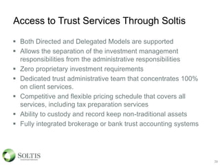 Access to Trust Services Through Soltis
 Both Directed and Delegated Models are supported
 Allows the separation of the investment management
responsibilities from the administrative responsibilities
 Zero proprietary investment requirements
 Dedicated trust administrative team that concentrates 100%
on client services.
 Competitive and flexible pricing schedule that covers all
services, including tax preparation services
 Ability to custody and record keep non-traditional assets
 Fully integrated brokerage or bank trust accounting systems
39
 