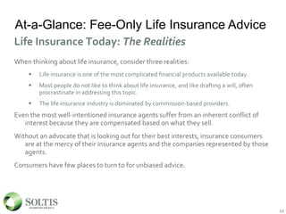At-a-Glance: Fee-Only Life Insurance Advice
When thinking about life insurance, consider three realities:
 Life insurance is one of the most complicated financial products available today.
 Most people do not like to think about life insurance, and like drafting a will, often
procrastinate in addressing this topic.
 The life insurance industry is dominated by commission-based providers.
Even the most well-intentioned insurance agents suffer from an inherent conflict of
interest because they are compensated based on what they sell.
Without an advocate that is looking out for their best interests, insurance consumers
are at the mercy of their insurance agents and the companies represented by those
agents.
Consumers have few places to turn to for unbiased advice.
49
Life Insurance Today: The Realities
49
 