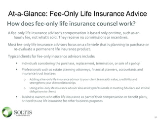 At-a-Glance: Fee-Only Life Insurance Advice
A fee-only life insurance advisor's compensation is based only on time, such as an
hourly fee, not what's sold. They receive no commissions or incentives.
Most fee-only life insurance advisors focus on a clientele that is planning to purchase or
re-evaluate a permanent life insurance product.
Typical clients for fee-only insurance advisors include:
 Individuals considering the purchase, replacement, termination, or sale of a policy
 Professionals such as estate planning attorneys, financial planners, accountants and
insurance trust trustees
o Adding a fee-only life insurance advisor to your client team adds value, credibility and
strengthens your client relationships
o Using a fee-only life insurance advisor also assists professionals in meeting fiduciary and ethical
obligations to clients
 Business owners who offer life insurance as part of their compensation or benefit plans,
or need to use life insurance for other business purposes
50
How does fee-only life insurance counsel work?
50
 