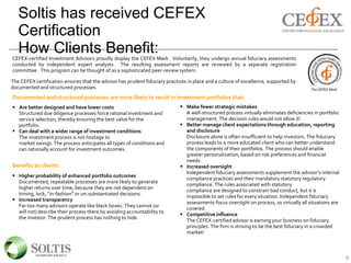Soltis has received CEFEX
Certification
How Clients Benefit:
8
CEFEX-certified Investment Advisors proudly display the CEFEX Mark. Voluntarily, they undergo annual fiduciary assessments
conducted by independent expert analysts. The resulting assessment reports are reviewed by a separate registration
committee. This program can be thought of as a sophisticated peer-review system.
The CEFEX Mark
The CEFEX certification ensures that the advisor has prudent fiduciary practices in place and a culture of excellence, supported by
documented and structured processes.
Documented and structured processes are more likely to result in investment portfolios that:
 Are better designed and have lower costs
Structured due diligence processes force rational investment and
service selection, thereby ensuring the best value for the
portfolio.
 Can deal with a wider range of investment conditions
The investment process is not hostage to
market swings. The process anticipates all types of conditions and
can rationally account for investment outcomes.
 Make fewer strategic mistakes
A well-structured process virtually eliminates deficiencies in portfolio
management. The decision rules would not allow it!
 Better manage client expectations through education, reporting
and disclosure
Disclosure alone is often insufficient to help investors. The fiduciary
process leads to a more educated client who can better understand
the components of their portfolios. The process should enable
greater personalization, based on risk preferences and financial
needs.
 Increased oversight
Independent fiduciary assessments supplement the advisor’s internal
compliance practices and their mandatory statutory regulatory
compliance. The rules associated with statutory
compliance are designed to constrain bad conduct, but it is
impossible to set rules for every situation. Independent fiduciary
assessments focus oversight on process, so virtually all situations are
covered.
 Competitive influence
The CEFEX-certified advisor is earning your business on fiduciary
principles. The firm is striving to be the best fiduciary in a crowded
market!
Benefits to clients:
 Higher probability of enhanced portfolio outcomes
Documented, repeatable processes are more likely to generate
higher returns over time, because they are not dependent on
timing, luck, “in-fashion” or un-substantiated decisions.
 Increased transparency
Far too many advisors operate like black boxes. They cannot (or
will not) describe their process there by avoiding accountability to
the investor. The prudent process has nothing to hide.
 
