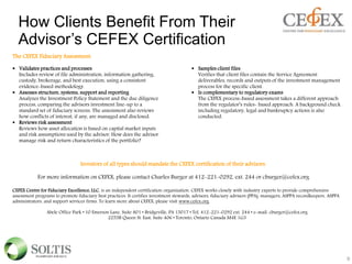 How Clients Benefit From Their
Advisor’s CEFEX Certification
9
The CEFEX Fiduciary Assessment:
 Validates practices and processes
Includes review of file administration, information gathering,
custody, brokerage, and best execution, using a consistent
evidence-based methodology.
 Assesses structure, systems, support and reporting
Analyzes the Investment Policy Statement and the due diligence
process, comparing the advisors investment line-up to a
standard set of fiduciary screens. The assessment also reviews
how conflicts of interest, if any, are managed and disclosed.
 Reviews risk assessment
Reviews how asset allocation is based on capital market inputs
and risk assumptions used by the advisor. How does the advisor
manage risk and return characteristics of the portfolio?
 Samples client files
Verifies that client files contain the Service Agreement
deliverables, records and outputs of the investment management
process for the specific client.
 Is complementary to regulatory exams
The CEFEX process-based assessment takes a different approach
from the regulator’s rules- based approach. A background check
including regulatory, legal and bankruptcy actions is also
conducted.
Investors of all types should mandate the CEFEX certification of their advisors.
For more information on CEFEX, please contact Charles Burger at 412-221-0292, ext. 244 or cburger@cefex.org
CEFEX Centre for Fiduciary Excellence, LLC. is an independent certification organization. CEFEX works closely with industry experts to provide comprehensive
assessment programs to promote fiduciary best practices. It certifies investment stewards, advisors, fiduciary advisers (PPA), managers, ASPPA recordkeepers, ASPPA
administrators, and support services firms. To learn more about CEFEX, please visit www.cefex.org.
Abele Office Park • 10 Emerson Lane, Suite 801 • Bridgeville, PA 15017 • Tel: 412-221-0292 ext. 244 • e-mail: cburger@cefex.org
2255B Queen St. East, Suite 406 • Toronto, Ontario Canada M4E 1G3
 