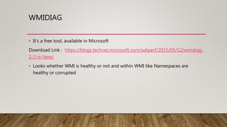 WMIDIAG
• It’s a free tool, available in Microsoft
Download Link : https://blogs.technet.microsoft.com/askperf/2015/05/12/wmidiag-
2-2-is-here/
• Looks whether WMI is healthy or not and within WMI like Namespaces are
healthy or corrupted
 