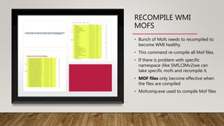 RECOMPILE WMI
MOFS
• Bunch of Mofs needs to recompiled to
become WMI healthy.
• This command re-compile all Mof files.
• If there is problem with specific
namespace (like SMS,CIMv2)we can
take specific mofs and recompile it.
• MOF files only become effective when
the files are compiled
• Mofcomp.exe used to compile Mof files
 