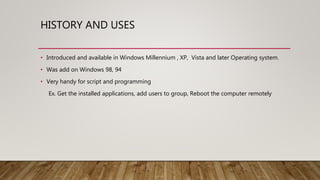 HISTORY AND USES
• Introduced and available in Windows Millennium , XP, Vista and later Operating system.
• Was add on Windows 98, 94
• Very handy for script and programming
Ex. Get the installed applications, add users to group, Reboot the computer remotely
 