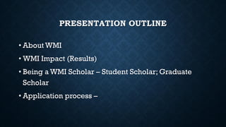 PRESENTATION OUTLINE
• About WMI
• WMI Impact (Results)
• Being a WMI Scholar – Student Scholar; Graduate
Scholar
• Application process –
 