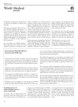 88
the Republic of Kenya, the United States
of America, the Republic of Panama and
Australia.
Following the September 2011 UN Gen-
eral Assembly Political Declaration on
Non-Communicable Diseases, which com-
mitted countries to ensure the availability
of palliative care, the WHA was seen as an
important forum for sharing experiences in
implementing palliative care and providing
guidance to countries as they implement
this commitment.
Dr. Cecil Wilson, the WMA President-
Elect, talked about the critical role of the
medical community in ensuring the avail-
ability of palliative care. Denouncing the
negative economic impact and human suf-
fering of inadequate pain treatment, Dr.
Wilson called for equal access to pain treat-
ment without discrimination and the in-
clusion of end-of-life care issues in under-
graduate and postgraduate medical training.
As well, Dr. Wilson reminded the partici-
pants that the duty of physicians was to heal
where possible, to relieve suffering and to
protect the best interests of their patients.
Other interventions included Hon. Dr. Beth
Mugo, Minister of Public Health and Sani-
tation of the Republic of Kenya; Hon. Dr.
Christine Ondoa, Minister of Health of the
Republic of Uganda; as well as leading ex-
perts on palliative care. Ambassador Jimmy
Kolker, Principal Deputy Director of the
Global Health Office, the United States
Department of Health and Human Ser-
vices, moderated the event.
It is hoped that this event will encourage
sustained attention from the World Health
Assembly to the situation of millions of
people with incurable illnesses who cur-
rently do not have access to palliative care.
WMA Resolution on the Access to Ad-
equate Pain Treatment, Montevideo
October 2011 : http://www.wma.net/
en/30publications/10policies/p2/index.html
Governments Must Do More to
Invest in end-of-life Care
Governments and research institutions must be encouraged by
national medical associations to invest additional resources in
developing treatments to improve end-of-life care, according to
Dr. Cecil Wilson, President elect of the World Medical Associa-
tion.
Speaking in Geneva today (Wednesday), he said that millions of
people around the world with cancer and other diseases suffered
moderate to severe pain without access to adequate treatment.
‘A consequence of inadequate pain treatment is a negative eco-
nomic impact and human suffering, ‘ he said. ‘In most cases pain
can be stopped or relieved with inexpensive and relatively simple
treatment interventions.’
Dr. Wilson, who was speaking at a side meeting of the World
Health Assembly, added ‘All people should have the right to ac-
cess to pain treatment without discrimination….Governments
must ensure the adequate availability of controlled medicines,and
governmental drug control agencies’.
He said that the appropriate use of morphine, new analgesics and
other measures could relieve pain and other distressing symptoms
in the majority of cases. Health authorities must make necessary
medications accessible and available to physicians and their pa-
tients.
Yet in many parts of the world palliative and life-sustaining mea-
sures required technologies and/or financial resources that were
simply not available. He also said that as far as pain and symptom
management were concerned it was essential to identify patients
approaching the end-of-life as early as possible
The increasing number of people who required palliative care and
the increased availability of effective treatment options meant
that end-of-life care issues should be an important part of under-
graduate and postgraduate medical training. The duty of physi-
cians was to heal where possible,to relieve suffering and to protect
the best interests of their patients.
Social Determinants of
Health: Building capacity to
achieve health equity
In October 2011, the World Health Or-
ganization invited the member states and
civil society partners to the World Con-
ference on Social Determinants of Health
(SDH) in Rio de Janeiro. The purpose was
to build support to implement policies and
strategies to reduce health inequities, by
addressing these social determinants. The
Rio Declaration adopted by the Confer-
ence translated this call into a global polit-
ical commitment for the implementation
of a SDH approach to reducing health in-
equities and achieving other global health
priorities. Further reorienting the health
sector towards reducing health inequities
was one of the identified priority action
areas.
WMA news
wmj 3 2012.indd 88 7/18/12 9:47 AM
 