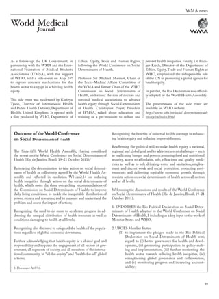 89
As a follow-up, the UK Government, in
partnership with the WMA and the Inter-
national Federation of Medical Students
Associations (IFMSA), with the support
of WHO, held a side-event on May 24th
to explore concrete mechanisms for the
health sector to engage in achieving health
equity.
This side event was moderated by Kathryn
Tyson, Director of International Health
and Public Health Delivery, Department of
Health, United Kingdom. It opened with
a film produced by WHO, Department of
Ethics, Equity, Trade and Human Rights,
following the World Conference on Social
Determinants of Health.
Professor Sir Michael Marmot, Chair of
the Socio-Medical Affairs Committee of
the WMA and former Chair of the WHO
Commission on Social Determinants of
Health, underlined the role of doctors and
national medical associations to advance
health equity through Social Determinants
of Health. Christopher Pleyer, President
of IFMSA, talked about education and
training as a pre-requisite to reduce and
prevent health inequities. Finally, Dr. Rüdi-
ger Krech, Director of the Department of
Ethics, Equity,Trade and Human Rights at
WHO, emphasized the indispensable role
of the UN in promoting a global agenda for
health equity.
In parallel, the Rio Declaration was official-
ly adopted by the World Health Assembly.
The presentations of the side event are
available on WHO website:
http://www.who.int/social_determinants/ad-
vocacy/en/index.html
Outcome of the World Conference
on Social Determinants of Health
The Sixty-fifth World Health Assembly, Having considered
the report on the World Conference on Social Determinants of
Health (Rio de Janeiro, Brazil, 19–21 October 2011);1
Reiterating the determination to take action on social determi-
nants of health as collectively agreed by the World Health As-
sembly and reflected in resolution WHA62.14 on reducing
health inequities through action on the social determinants of
health, which notes the three overarching recommendations of
the Commission on Social Determinants of Health: to improve
daily living conditions; to tackle the inequitable distribution of
power, money and resources; and to measure and understand the
problem and assess the impact of action;
Recognizing the need to do more to accelerate progress in ad-
dressing the unequal distribution of health resources as well as
conditions damaging to health at all levels;
Recognizing also the need to safeguard the health of the popula-
tions regardless of global economic downturns;
Further acknowledging that health equity is a shared goal and
responsibility and requires the engagement of all sectors of gov-
ernment, all segments of society, and all members of the interna-
tional community, in “all-for-equity” and “health-for-all” global
actions;
1 Document A65/16.
Recognizing the benefits of universal health coverage in enhanc-
ing health equity and reducing impoverishment;
Reaffirming the political will to make health equity a national,
regional and global goal and to address current challenges – such
as eradicating hunger and poverty; ensuring food and nutritional
security, access to affordable, safe, efficacious and quality medi-
cines as well as to safe drinking-water and sanitation, employ-
ment and decent work and social protection; protecting envi-
ronments and delivering equitable economic growth through
resolute action on social determinants of health across all sectors
and at all levels;
Welcoming the discussions and results of the World Conference
on Social Determinants of Health (Rio de Janeiro, Brazil, 19–21
October 2011),
1. ENDORSES the Rio Political Declaration on Social Deter-
minants of Health adopted by the World Conference on Social
Determinants of Health,1 including as a key input to the work of
Member States and WHO;
2. URGES Member States:
(1) to implement the pledges made in the Rio Political
Declaration on Social Determinants of Health with
regard to (i) better governance for health and devel-
opment, (ii) promoting participation in policy-mak-
ing and implementation, (iii) further reorienting the
health sector towards reducing health inequities, (iv)
strengthening global governance and collaboration,
and (v) monitoring progress and increasing account-
ability;
WMA news
wmj 3 2012.indd 89 7/18/12 9:47 AM
 