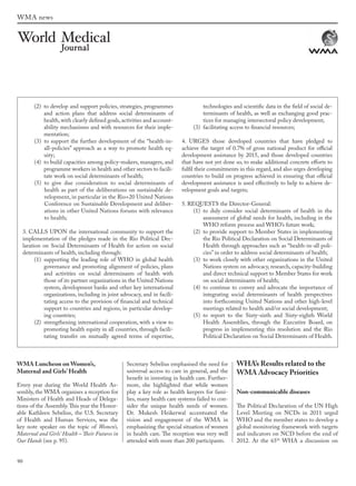 90
WMA news
WMA Luncheon on Women’s,
Maternal and Girls’ Health
Every year during the World Health As-
sembly, the WMA organises a reception for
Ministers of Health and Heads of Delega-
tions of the Assembly.This year the Honor-
able Kathleen Sebelius, the U.S. Secretary
of Health and Human Services, was the
key note speaker on the topic of Women’s,
Maternal and Girls’ Health – Their Futures in
Our Hands (see p. 95).
Secretary Sebelius emphasised the need for
universal access to care in general, and the
benefit in investing in health care. Further-
more, she highlighted that while women
play a key role as health keepers for fami-
lies, many health care systems failed to con-
sider the unique health needs of women.
Dr.  Mukesh Heikerwal accentuated the
vision and engagement of the WMA in
emphasizing the special situation of women
in health care. The reception was very well
attended with more than 200 participants.
WHA’s Results related to the
WMA Advocacy Priorities
Non-communicable diseases
The Political Declaration of the UN High
Level Meeting on NCDs in 2011 urged
WHO and the member states to develop a
global monitoring framework with targets
and indicators on NCD before the end of
2012. At the 65th
WHA a discussion on
(2) to develop and support policies, strategies, programmes
and action plans that address social determinants of
health,with clearly defined goals,activities and account-
ability mechanisms and with resources for their imple-
mentation;
(3) to support the further development of the “health-in-
all-policies” approach as a way to promote health eq-
uity;
(4) to build capacities among policy-makers, managers, and
programme workers in health and other sectors to facili-
tate work on social determinants of health;
(5) to give due consideration to social determinants of
health as part of the deliberations on sustainable de-
velopment, in particular in the Rio+20 United Nations
Conference on Sustainable Development and deliber-
ations in other United Nations forums with relevance
to health;
3. CALLS UPON the international community to support the
implementation of the pledges made in the Rio Political Dec-
laration on Social Determinants of Health for action on social
determinants of health, including through:
(1) supporting the leading role of WHO in global health
governance and promoting alignment of policies, plans
and activities on social determinants of health with
those of its partner organizations in the United Nations
system, development banks and other key international
organizations, including in joint advocacy, and in facili-
tating access to the provision of financial and technical
support to countries and regions, in particular develop-
ing countries;
(2) strengthening international cooperation, with a view to
promoting health equity in all countries, through facili-
tating transfer on mutually agreed terms of expertise,
technologies and scientific data in the field of social de-
terminants of health, as well as exchanging good prac-
tices for managing intersectoral policy development;
(3) facilitating access to financial resources;
4. URGES those developed countries that have pledged to
achieve the target of 0.7% of gross national product for official
development assistance by 2015, and those developed countries
that have not yet done so, to make additional concrete efforts to
fulfil their commitments in this regard, and also urges developing
countries to build on progress achieved in ensuring that official
development assistance is used effectively to help to achieve de-
velopment goals and targets;
5. REQUESTS the Director-General:
(1) to duly consider social determinants of health in the
assessment of global needs for health, including in the
WHO reform process and WHO’s future work;
(2) to provide support to Member States in implementing
the Rio Political Declaration on Social Determinants of
Health through approaches such as “health-in-all poli-
cies” in order to address social determinants of health;
(3) to work closely with other organizations in the United
Nations system on advocacy, research, capacity-building
and direct technical support to Member States for work
on social determinants of health;
(4) to continue to convey and advocate the importance of
integrating social determinants of health perspectives
into forthcoming United Nations and other high-level
meetings related to health and/or social development;
(5) to report to the Sixty-sixth and Sixty-eighth World
Health Assemblies, through the Executive Board, on
progress in implementing this resolution and the Rio
Political Declaration on Social Determinants of Health.
wmj 3 2012.indd 90 7/18/12 9:47 AM
 