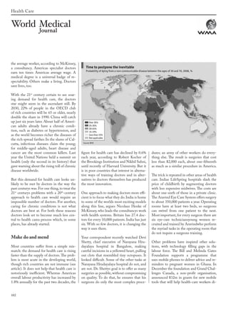 102
Health Care
the average worker, according to McKinsey,
a consultancy. Americas specialist doctors
earn ten times Americas average wage. A
medical degree is a universal badge of re-
spectability. Others make a living. Doctors
save lives, too.
With the 21st
century certain to see soar-
ing demand for health care, the doctors
star might seem in the ascendant still. By
2030, 22% of people in the OECD club
of rich countries will be 65 or older, nearly
double the share in 1990. China will catch
up just six years later. About half of Ameri-
can adults already have a chronic condi-
tion, such as diabetes or hypertension, and
as the world becomes richer the diseases of
the rich spread farther. In the slums of Cal-
cutta, infectious diseases claim the young;
for middle-aged adults, heart disease and
cancer are the most common killers. Last
year the United Nations held a summit on
health (only the second in its history) that
gave warning about the rising toll of chronic
disease worldwide.
But this demand for health care looks un-
likely to be met by doctors in the way the
past centurys was.For one thing,to treat the
21st
centurys problems with a 20th
-century
approach to health care would require an
impossible number of doctors. For another,
caring for chronic conditions is not what
doctors are best at. For both these reasons
doctors look set to become much less cen-
tral to health carea process which, in some
places, has already started.
Make do and mend
Most countries suffer from a simple mis-
match: the demand for health care is rising
faster than the supply of doctors. The prob-
lem is most acute in the developing world,
though rich countries are not immune (see
article). It does not help that health care is
notoriously inefficient. Whereas Americas
overall labour productivity has increased by
1.8% annually for the past two decades, the
figure for health care has declined by 0.6%
each year, according to Robert Kocher of
the Brookings Institution and Nikhil Sahni,
until recently of Harvard University. But it
is in poor countries that interest in alterna-
tive ways of training doctors and in alter-
natives to doctors themselves has produced
the most innovation.
One approach to making doctors more effi-
cient is to focus what they do. India is home
to some of the worlds most exciting models
along this line, argues Nicolaus Henke of
McKinsey, who leads the consultancys work
with health systems. Britain has 27.4 doc-
tors for every 10,000 patients. India has just
six. With so few doctors, it is changing the
way it uses them.
Your correspondent recently watched Devi
Shetty, chief executive of Narayana Hru-
dayalaya hospital in Bangalore, making
careful incisions in a yellowed heart, pulling
out clots that resembled tiny octopuses. It
looked difficult. Some of the other tasks at
Narayana Hrudayalaya hospital do not, and
are not. Dr. Shettys goal is to offer as many
surgeries as possible,without compromising
on quality. To do that, he ensures that his
surgeons do only the most complex proce-
dures; an army of other workers do every-
thing else. The result is surgeries that cost
less than $2,000 each, about one-fifteenth
as much as a similar procedure in America.
The trick is repeated in other areas of health
care. Indias LifeSpring hospitals slash the
price of childbirth by augmenting doctors
with less expensive midwives. The costs are
about one-sixth of those in a private clinic.
The Aravind Eye Care System offers surgery
to about 350,000 patients a year. Operating
rooms have at least two beds, so surgeons
can swivel from one patient to the next.
Most important, for every surgeon there are
six eye-care techniciansyoung women re-
cruited and trained by Aravindwho perform
the myriad tasks in the operating room that
do not require a surgeons training.
Other problems have inspired other solu-
tions, with technology filling gaps in the
labour force. The Bill and Melinda Gates
Foundation supports a programme that
uses mobile phones to deliver advice and re-
minders to pregnant women in Ghana. In
December the foundation and Grand Chal-
lenges Canada, a non-profit organisation,
announced $32m in grants for new mobile
tools that will help health-care workers di-
wmj 3 2012.indd 102 7/18/12 9:47 AM
 