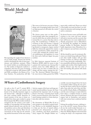 104
History
As early as the 4th
and 5th
century BCE,
the heart, lungs, veins, and arteries were
known to be critically important organs in
the human body – although it would be a
few more centuries before dissection al-
lowed scientists of the time to better un-
derstand how these parts worked to pump
blood and give life.When modern medicine
emerged in the 19th
century, a new under-
standing of microbiology and bacteriology
greatly reduced infection rates and the use
of anesthetics such as ether and chloroform
also became more common. These two ad-
vancements set the stage for the astound-
ing medical innovations of the next century.
And yet, surgery of the heart and lungs pre-
sented special problems because the heart
performed the important task of carrying
blood to the brain. A beating heart would
lead to excessive blood loss, and a heart that
wasn’t beating resulted in a brain-dead pa-
tient after only four minutes.
The devastation of World War II led to
more progress in the field of surgical medi-
cine. Doctors on the battlefield, desperate
to help save the lives of injured soldiers,
pioneered new advancements in antibi-
otics, anesthesia, and blood transfusions.
Army surgeon Dr. Dwight Harken suc-
cessfully removed shrapnel from the hearts
of wounded soldiers during the war, prov-
ing that the heart could in fact be operated
upon. Soon after the end of the war, Har-
ken and Dr. Charles Bailey of Philadelphia
used the same technique to repair defective
heart valves, a condition known as mitral
stenosis. However, this type of closed-heart
surgery had its limitations, and patients
with more serious heart conditions had few
options.
Solving this problem became a defining is-
sue in the mid 20th
century. Doctors from
all over the world worked furiously to re-
solve the conundrum. One solution came
when Dr. Wilfred Bigelow discovered that
cooling the body’s core temperature slows
50 Years of Cardiothoracic Surgery
But expanding the supply of non-doctors is
not, in itself, enough. America has led the
world in developing the roles of nurse prac-
titioners and physician assistants. Other,
less trained workers are proliferating there
too. The number of diagnostic medical so-
nographers, who have two years of training,
is expected to jump by 44% between 2010
and 2020, according to the Bureau of La-
bour Statistics. Yet productivity still falls.
This seems to be because new ways of doing
things, and of managing health teams, have
not kept paceand are still under the control
of doctors.
The doctors power rests on their profes-
sional prestige rather than managerial acu-
men, for which they are neither selected nor
trained. But it is a power that they wish to
keep. The Confederation of Medical As-
sociations in Asia and Oceania, a regional
group of doctors lobbies, wants task-shift-
ing limited to emergencies. Japans medical
lobby has vehemently opposed the creation
of nurse practitioners. Indias proposal for
a rural cadre outraged the countrys medi-
cal establishment, and legislation to create
the three-and-a-half-year degree has gone
nowhere.
In 2010 Americas respected Institute of
Medicine (IOM) called for nurses to play
a greater role in primary care. Among other
barriers, nurses face wildly different con-
straints from one state to another. But any
change will first require swaying the doc-
tors. The American Medical Association,
the main doctors lobby, greeted the IOMs
report with a veiled snarl. Nurses are critical
to the health-care team, but there is no sub-
stitute for education and training, the group
said in a statement.
As doctors become scarcer and health costs
continue to rise, more and more systems
will seek to innovate, and the successes they
have will become ever more widely known.
Already, programmes such as Montefiores
are becoming the paradigm for keeping
patients healthy. In December Americas
health department chose Montefiore for a
pilot to improve care and lower costs for the
old.
All this should be cause for excitement. Re-
sources are slowly being reallocated. Nurses
and other health workers will put their
training to better use. Devices will bolster
care in ways previously unthinkable. Doc-
tors,meanwhile,will devote their skill to the
complex tasks worthy of their highly trained
abilities. Doctors may thus lose some of
their old standing. But patients will clearly
win.
Printed from The Economist, June 2, 2012
wmj 3 2012.indd 104 7/18/12 9:47 AM
 