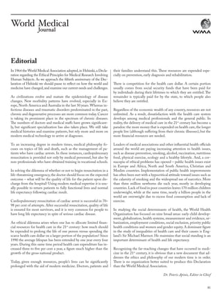 81
In 1964 the World Medical Association adopted,in Helsinki,a Decla-
ration regarding the Ethical Principles for Medical Research Involving
Human Subjects. As we approach the fiftieth anniversary of the Dec-
laration of Helsinki we should pause to reflect on how the world and
medicine have changed,and examine our current needs and challenges.
As civilizations evolve and mature the epidemiology of disease
changes. New morbidity patterns have evolved, especially in Eu-
rope, North America and Australia in the last 50 years.Whereas in-
fectious diseases and traumatic disorders predominated in the past,
chronic and degenerative processes are more common today.Cancer
is taking its prominent place in the spectrum of chronic diseases.
The numbers of doctors and medical staffs have grown significant-
ly, but significant specialization has also taken place. We still take
medical histories and examine patients, but rely more and more on
modern medical technology to arrive at diagnoses.
To an increasing degree in modern times, medical philosophy fo-
cuses on topics of life and death, such as the management of pa-
tients who have cardiac arrests. In these instances, cardiopulmonary
resuscitation is provided not only by medical personnel, but also by
non-professionals who have obtained training in vocational schools.
In solving the dilemma of whether or not to begin resuscitation in a
life-threatening emergency, the doctor should focus on the expected
outcome – what will be the quality of life for the patient upon dis-
charge from the hospital? Using modern medical expertise it is usu-
ally possible to return patients to fully functional lives and normal
life expectancy following cardiac insult.
Cardiopulmonary resuscitation of cardiac arrest is successful in 70–
98 per cent of attempts. After successful resuscitation, quality of life
is ensured for most survivors, and it is very common for people to
have long life expectancy in spite of serious cardiac disease.
An ethical dilemma arises when one has to allocate limited finan-
cial resources for health care in the 21st
century: how much should
be expended to prolong the life of one person versus spending the
scarce health care dollar on a larger portion of the population? Since
1990 the average lifespan has been extended by one year every four
years. During this same time period health care expenditure has in-
creased three to five per cent a year, a figure much higher than the
growth of the gross national product.
Today, given enough resources, people’s lives can be significantly
prolonged with the aid of modern medicine. Doctors, patients and
their families understand this. These resources are expended espe-
cially on prevention, early diagnosis and rehabilitation.
There is competition for the health care dollar. A certain portion
usually comes from social security funds that have been paid for
by individuals during their lifetimes to which they are entitled. The
remainder is typically paid for by the state, to which people also
believe they are entitled.
Regardless of the economic wealth of any country, resources are not
unlimited. As a result, dissatisfaction with the health care system
develops among medical professionals and the general public. In
reality, the delivery of medical care in the 21st
century has become a
paradox: the more money that is expended on health care,the longer
people live (although suffering from their chronic illnesses), but the
more financial resources are needed.
Leaders of medical associations and other influential health officials
around the world are paying increasing attention to health issues,
such as disease prevention, smoking, alcohol, vaccination, nutritious
food, physical exercise, ecology and a healthy lifestyle. And, a cor-
nucopia of ethical problems has opened – public health issues exist
in Europe and Africa, North and South America, Christian and
Muslim countries. Implementation of public health improvements
has often been met with a hypocritical attitude toward issues such as
the calamity of smoking and the widespread use of narcotics. More
than three million newborns die each year, mostly in developing
countries.Lack of food in poor countries leaves 170 million children
underweight, while at the same time, nearly a billion people in the
world are overweight due to excess food consumption and lack of
exercise.
In studying the social determinants of health, the World Health
Organization has focused on nine broad areas: early child develop-
ment, globalization, health systems, measurement and evidence, ur-
banization, employment conditions, social exclusion, priority public
health conditions and women and gender equity. A dominant figure
in the study of inequalities of health care and their causes is Eng-
land’s Sir Michael Marmot. He maintains that social standing is an
important determinant of health and life expectancy.
Recognizing the far-reaching changes that have occurred in medi-
cine in the 21st
century, it is obvious that a new document that ad-
dresses the ethics and philosophy of our modern time is in order.
There is no organization better suited to produce this Declaration
than the World Medical Association.
Editorial
Dr. Peteris Apinis, Editor in Chief
wmj 3 2012.indd 81 7/18/12 9:47 AM
 