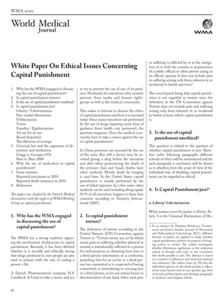 82
WMA news
1. Why has the WMA engaged in discuss-
ing the use of capital punishment?
2. Is capital punishment torture?
3. Is the use of capital punishment unethical?
4. Is capital punishment just?
Liberty / Libertarianism
Free market libertarians
Utilitarianism
Virtue
Equality / Egalitarianism
An eye for an eye
Racial disparities
The dilemma of revenge
5. Criminal law and the argument of de-
terrence and retribution
Gregg vs. Georgia 1976
Base vs. Rees 2008
6. Why the use of medication in capital
punishment?
7. Some statistics
Reported executions in 2010
Reported death sentences in 2010
8. References
This paper was drafted by the Danish Medical
Association with the support of WMA Working
Group on capital punishment.
1. Why has the WMA engaged
in discussing the use of
capital punishment?
The WMA has a strong tradition oppos-
ing the involvement of physicians in capital
punishment. Recently, it has been debated
whether it is morally and ethically wrong
that drugs produced to cure people are also
used in prisons with the aim of ending a
person´s life.
A Danish Pharmaceutical company, H.S.
Lundbeck A/S had to take a stance and act
to try to prevent the use of one of its prod-
ucts, Nembutal, for executions after massive
pressure from media and human rights´
groups as well as the medical community.
This makes it relevant to discuss the ethics
of capital punishment and how it is executed
today. Since many executions are performed
by the use of drugs requiring some kind of
guidance from health care personnel, the
question reappears: Does the medical com-
munity have to take a stance against the use
of capital punishment?
In China prisoners are executed by the use
of fire arms. But still a doctor may be in-
volved giving a drug before the execution
and after when pronouncing the death of
the prisoner. Iran and Saudi Arabia have
other methods. Mostly death by hanging
is used here. In the United States capital
punishment is mainly performed by the
use of lethal injection. In a few states other
methods can be used including firing squad.
94 % of all executions happen in these four
countries according to Amnesty Interna-
tional (2005).
2. Is capital punishment
torture?
The definition of torture according to the
United Nations (UN) Convention against
Torture is: “Torture means any act by which
severe pain or suffering, whether physical or
mental, is intentionally inflicted on a person
for such purposes as obtaining from him or
a third person information or a confession,
punishing him for an act he or a third per-
son has committed or is suspected of having
committed, or intimidating or coercing him
or a third person, or for any reason based on
discrimination of any kind, when such pain
or suffering is inflicted by or at the instiga-
tion of or with the consent or acquiescence
of a public official or other person acting in
an official capacity. It does not include pain
or suffering arising only from,inherent in or
incidental to lawful sanctions”.
The crucial point being that capital punish-
ment is not regarded as torture since the
definition in the UN Convention against
Torture does not include pain and suffering
arising only from inherent in or incidental
to lawful actions, which capital punishment
is.
3. Is the use of capital
punishment unethical?
This question is related to the question of
whether capital punishment is just. There-
fore inthe following paragraphs different
schools of ethics will be summarized and for
each paragraph a conclusion will be drawn
as to whether, from the point of view of the
individual way of thinking, capital punish-
ment can be regarded as ethical.
4. Is Capital Punishment just?1
a. Liberty/ Libertarianism
What matters most for justice is liberty. Ar-
ticle 3 in the Universal Declaration of Hu-
1 In an abstract by Matthew Robinson “Govern-
ment and Justice Studies, Journal of Theoretical
and Philosophical Criminology 2011”, different
theories of justice are applied to study whether
capital punishment achieves its purpose of bring-
ing justice to society. The author investigates
whether libertarian, egalitarian or the utilitarian
school of thought will come to the conclusion
that death penalty is just. The abstract is based
on a number of references and statistical material
(see reference). The author states (p. 50) that the
individual opinion on the death penalty is affect-
ed by many factors such as race, gender, age, level
of income, political party and ideology, geography
of residence and religious beliefs.
White Paper On Ethical Issues Concerning
Capital Punishment
wmj 3 2012.indd 82 7/18/12 9:47 AM
 