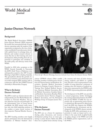 119
WMA news
Background
The World Medical Association (WMA)
Junior Doctors Network (JDN) represents
the world’s first international body of junior
doctors, operating under the auspices of the
organization recognized as the voice of phy-
sicians worldwide.It provides junior doctors
with a global forum to exchange ideas, col-
laborate, and conduct research relevant to
issues they face in their training and career
development, while providing them the op-
portunity to participate and contribute to
the wider policy and advocacy work of the
WMA.
Founded in 2010 after acceptance at the
WMA General Assembly in Vancouver,
the JDN’s Draft Terms of Reference were
subsequently accepted at the 188th
 Council
Meeting in April 2011 in Sydney, Australia.
This groundwork allowed the growth of a
number of initiatives and culminated in the
successful inaugural JDN meeting, held in
conjunction with the 2011 WMA General
Assembly in Montevideo, Uruguay.
What is the Junior
Doctors Network?
The JDN is made up of junior doctors who
independently join the World Medical As-
sociation as Associate Members. Any ju-
nior physician may join and participate. As
the representative voice of young doctors
worldwide, the JDN attracts many mem-
bers who also hold leadership positions in
the resident or junior doctor sections of
their respective National Member Associa-
tions.
The JDN founding members were largely
alumni participants from the International
Federation of Medical Students’ Asso-
ciations (IFMSA) alumni. Other notable
founding members included junior doctors
from the Korean Interns and Residents As-
sociation, Australia Medical Association
Doctors-in-Training Council, Doctors-in-
Training New Zealand Medical Associa-
tion, American Medical Association, Brit-
ish Medical Association, Canadian Interns
and Residents Association, Brazilian Medi-
cal Association Junior Doctors, Singapore
Medical Association, and the Permanent
Working Group of European Junior Doc-
tors.
Why the Junior
Doctors Network?
The JDN acts as a forum for experience
sharing, policy discussions, and resource
development putting focus on issues per-
taining to junior doctors. Before the JDN,
there was no global forum directly voicing
the concerns and views of junior doctors,
interns, residents, and fellows at a global
level.This left a void in representation in the
middle of young physicians’ continuum of
training, since the interests of medical stu-
dents were represented by the IFMSA, with
the WMA representing physicians globally.
The development of the JDN now provides
a natural progression, further developing
the existing relationship between the IFM-
SA and the WMA. It fulfills the very im-
portant role of representing junior doctors
at a global level. Recognized in official rela-
tions, the JDN also supports the IFMSA
by strengthening the recruitment and de-
velopment of the IFMSA alumni network.
Finally, the JDN offers participants an op-
portunity to make an impact and to con-
tribute to the many levels of global health
via policy change at the WMA and with
the WMA’s partner organizations, such as
the WHO.
Junior Doctors Network
From the left :Thorsten Hornung, Lawrence Loh, José Luiz Gomes Do Amaral, Xaviour Walker
wmj 3 2012.indd 119 7/18/12 9:47 AM
 