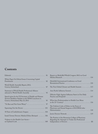 IV
Contents
Editorial . . . . . . . . . . . . . . . . . . . . . . . . . . . . . . . . . . . . . . . 81
White Paper On Ethical Issues Concerning Capital
Punishment . . . . . . . . . . . . . . . . . . . . . . . . . . . . . . . . . . . . 82
World Health Assembly Report, 2012,
Geneva, Switzerland . . . . . . . . . . . . . . . . . . . . . . . . . . . . . . 87
Statement of World Health Professional Alliance
adressed to World Health Assembly . . . . . . . . . . . . . . . . . 92
Speech given by the US Secretary of Health and Human
Services Kathleen Sebelius at the WMA Luncheon in
Geneva, Switzerland, May 22, 2012 . . . . . . . . . . . . . . . . . . 95
“To Run and Not Grow Weary” . . . . . . . . . . . . . . . . . . . . . 97
Squeezing Out the Doctor . . . . . . . . . . . . . . . . . . . . . . . . . 101
50 Years of Cardiothoracic Surgery . . . . . . . . . . . . . . . . . . 104
Israeli Torture Doctors: Medical Ethics Betrayed . . . . . . . 106
Violence in the Health Care Sector –
an Updated Look . . . . . . . . . . . . . . . . . . . . . . . . . . . . . . . . 108
Report on MedicReS World Congress 2012 on Good
Medical Research . . . . . . . . . . . . . . . . . . . . . . . . . . . . . . . . 110
MedicReS International Conference on Good
Biostatistical Practice . . . . . . . . . . . . . . . . . . . . . . . . . . . . . 110
The First Global Climate and Health Summit . . . . . . . . . . 113
Asia-Pacific Influenza Summit . . . . . . . . . . . . . . . . . . . . . . 114
Effective Fight Against Influenza Starts in Our Daily
Practice and Hospitals! . . . . . . . . . . . . . . . . . . . . . . . . . . . . 115
What does Professionalism in Health Care Mean
in the 21st
Century? . . . . . . . . . . . . . . . . . . . . . . . . . . . . . . 116
The Uniform Codes of Ethics in the Focus of
Physicians and Dental Surgeons of ECOWAS after
Harmonization . . . . . . . . . . . . . . . . . . . . . . . . . . . . . . . . . . 118
Junior Doctors Network . . . . . . . . . . . . . . . . . . . . . . . . . . . 119
The Position of the Romanian College of Physicians
Regarding the Attempts to Violate the Professional
Independence of Doctors . . . . . . . . . . . . . . . . . . . . . . . . . . III
wmj 3 2012.indd IV 7/18/12 9:47 AM
 
