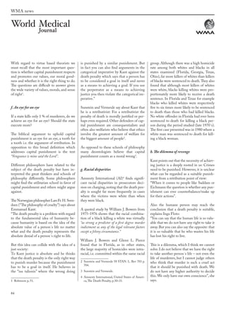 84
WMA news
With regard to virtue based theorists we
must recall that the most important ques-
tion is whether capital punishment respects
and promotes our values, our moral good-
ness and whether it is the right thing to do.
The questions are difficult to answer given
the wide variety of values, morals, and sense
of right1
.
f. An eye for an eye
If a state kills only 1 % of murderers, do we
achieve an eye for an eye? Should the state
execute more?
The biblical argument to uphold capital
punishment is an eye for an eye, a tooth for
a tooth i.e. the argument of retribution. In
opposition to this broad definition which
addresses capital punishment is the text
“Vengeance is mine said the Lord”.
Different philosophers have related to the
subject of the death penalty but have in-
terpreted the great thinkers and schools of
philosophy differently. Some philosophers
might find the utilitarian school in favor of
capital punishment and others might argue
against.
The Norwegian philosopher Lars Fr. H. Sven-
dsen (“The philosophy of cruelty”) says about
Emmanuel Kant:
“The death penalty is a problem with regard
to the fundamental idea of humanity be-
cause humanity is based on the idea of the
absolute value of a person´s life no matter
what and the death penalty represents the
absolute denial of a person´s right to life.
But this idea can collide with the idea of a
just society:
To Kant justice is absolute and he thinks
that the death penalty is the only right way
to punish murder because the punishment
has to be a goal in itself. He believes in
the “ius talionis” where the wrong doing
1 Robinson p, 51.
is punished by a similar punishment. But
in fact you can also find arguments in the
categorical imperative by Kant against the
death penalty which says that a person has
to be considered a goal in itself and never
as a means to achieving a goal. If you use
the perpetrator as a means to achieving
justice you then violate the categorical im-
perative.”
Sunstein and Vermeule say about Kant that
he is a retributivist: For a retributivist the
penalty of death is morally justified or per-
haps even required. Other defenders of cap-
ital punishment are consequentialists and
often also welfarists who believe that ethics
involve the greatest amount of welfare for
the biggest amount of people2
.
As opposed to these schools of philosophy
many deontologists believe that capital
punishment counts as a moral wrong3
.
g. Racial disparities
Amnesty International (AI)4
finds signifi-
cant racial disparities in prosecutors deci-
sion on charging,noting that the death pen-
alty is sought far more frequently in cases
where the victims were white than when
they were black.
A quoted study by William J. Bowers from
1975–1976 shows that the racial combina-
tion of a black killing a white was virtually
“as strong a predictor of a first degree murder
indictment as any of the legal relevant factors
except a felony circumstance.”
William J. Bowers and Glenn L. Pierce
found that in Florida, as in other states,
the large majority of homicides were intra-
racial, i.e. committed within the same racial
2 Sunstein and Vermeule 58 STAN. L. Rev 703 p.
704.
3 Sunstein and Vermeule.
4 Amnesty International, United States of Ameri-
ca,The Death Penalty, p.30–31.
group. Although there was a high homicide
rate among both whites and blacks in all
states examined (Florida, Georgia, Texas,
Ohio), far more killers of whites than killers
of blacks were sentenced to death.They also
found that although most killers of whites
were white, blacks killing whites were pro-
portionately more likely to receive a death
sentence. In Florida and Texas for example
blacks who killed whites were respectively
five to six times more likely to be sentenced
to death than those who had killed blacks.
No white offender in Florida had ever been
sentenced to death for killing a black per-
son during the period studied (late 1970´s).
The first case presented was in 1980 where a
white man was sentenced to death for kill-
ing a black woman.
h. The dilemma of revenge
Kant points out that the necessity of achiev-
ing justice is a deeply rooted in us: Crimes
need to be punished. However, it is unclear
what can be regarded as a suitable punish-
ment from a retribution point of view:
“When it comes to people like Saddam or
Eichmann the question is whether any pun-
ishment can ever counterbalance/make up
for their actions”.
Also the humane person may reach the
conclusion that a death penalty is suitable,
explains Inga Floto:
“You can say that the human life is so valu-
able that we do not have any right to take it
away. But you can also say the opposite: that
it is so valuable that he who wastes his life
has lost his right to live.
This is a dilemma, which I think we cannot
solve. I do not believe that we have the right
to take another person´s life – not even the
life of murderers, but I cannot judge others
who think that murder is such a cruel act
that it should be punished with death. We
do not have any higher authority to decide
this.We only have our own conscience”, she
says.
wmj 3 2012.indd 84 7/18/12 9:47 AM
 