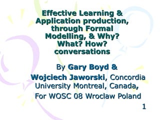 Effective Learning & Application production, through Formal Modelling, & Why? What? How? conversations By  Gary Boyd & Wojciech Jaworski , Concordia University Montreal, Canada , For WOSC 08 Wroclaw Poland   1 