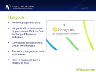 Hangouts July 2011 #WMwebinar <ul><li>Hold live group video chats </li></ul><ul><li>Hangouts will be broadcasted on your s...