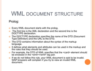 WML document structureProlog:Every WML document starts with the prolog. The first line is the XML declaration and the second line is the DOCTYPE declaration.The DOCTYPE declaration specifies the name of the DTD (Document Type Definition) and the URL to the DTD.The DTD contains information about the syntax of the markup language.It defines what elements and attributes can be used in the markup and the rules that they should be used. For example, the DTD of WML specifies that the <card> element should be enclosed in the <wml></wml> tag pair. If we do not follow this rule, your WML document is said to be invalid. WAP browsers will complain if you try to view an invalid WML document.