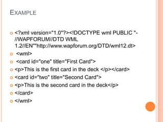 Example<?xml version="1.0"?><!DOCTYPE wml PUBLIC "-//WAPFORUM//DTD WML 1.2//EN""http://www.wapforum.org/DTD/wml12.dt> <wml> <card id="one" title="First Card"><p>This is the first card in the deck </p></card> <card id="two" title="Second Card"><p>This is the second card in the deck</p></card> </wml>