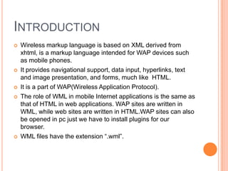 IntroductionWireless markup language is based on XML derived from xhtml, is a markup language intended for WAP devices such as mobile phones.It provides navigational support, data input, hyperlinks, text and image presentation, and forms, much like  HTML.It is a part of WAP(Wireless Application Protocol). The role of WML in mobile Internet applications is the same as that of HTML in web applications. WAP sites are written in WML, while web sites are written in HTML.WAP sites can also be opened in pc just we have to install plugins for our browser. WML files have the extension “.wml”.