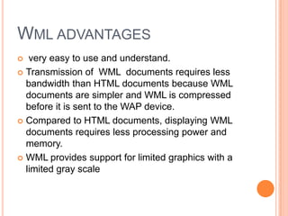 Wml advantages very easy to use and understand.Transmission of  WML  documents requires less bandwidth than HTML documents because WML documents are simpler and WML is compressed before it is sent to the WAP device. Compared to HTML documents, displaying WML documents requires less processing power and memory. WML provides support for limited graphics with a limited gray scale 