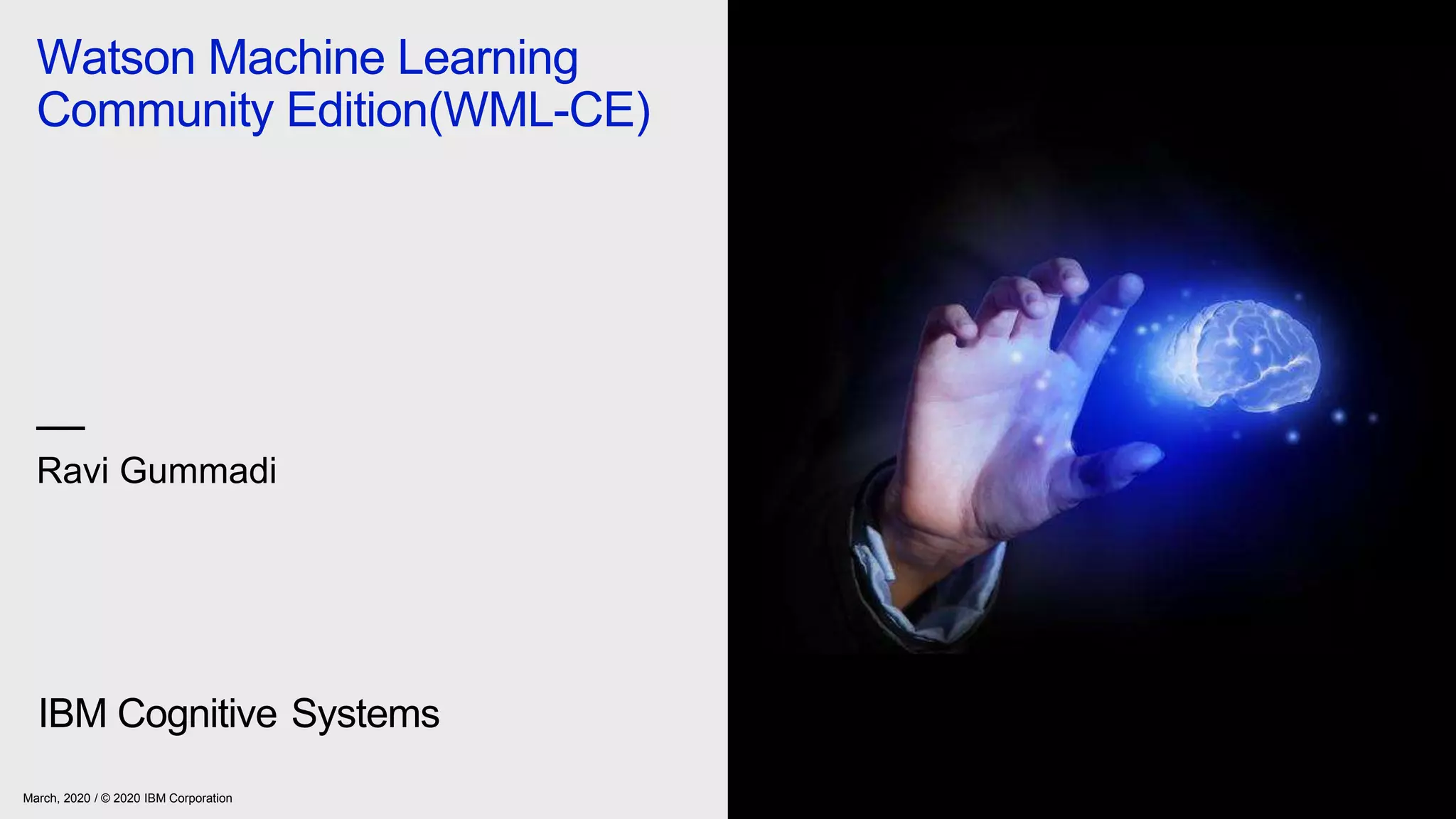 Watson Machine Learning
Community Edition(WML-CE)
—
Ravi Gummadi
IBM Cognitive Systems
March, 2020 / © 2020 IBM Corporation
 