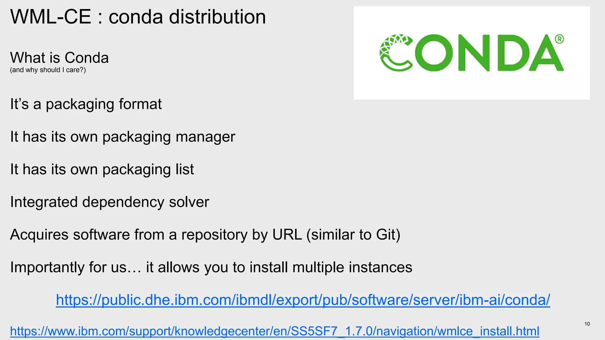 10
WML-CE : conda distribution
What is Conda
(and why should I care?)
It’s a packaging format
It has its own packaging manager
It has its own packaging list
Integrated dependency solver
Acquires software from a repository by URL (similar to Git)
Importantly for us… it allows you to install multiple instances
https://public.dhe.ibm.com/ibmdl/export/pub/software/server/ibm-ai/conda/
https://www.ibm.com/support/knowledgecenter/en/SS5SF7_1.7.0/navigation/wmlce_install.html
 