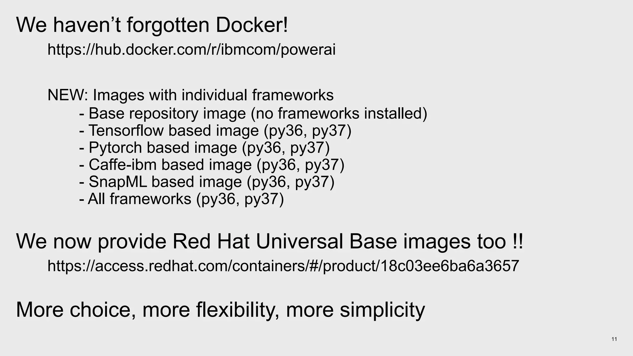 11
We haven’t forgotten Docker!
https://hub.docker.com/r/ibmcom/powerai
NEW: Images with individual frameworks
- Base repository image (no frameworks installed)
- Tensorflow based image (py36, py37)
- Pytorch based image (py36, py37)
- Caffe-ibm based image (py36, py37)
- SnapML based image (py36, py37)
- All frameworks (py36, py37)
We now provide Red Hat Universal Base images too !!
https://access.redhat.com/containers/#/product/18c03ee6ba6a3657
More choice, more flexibility, more simplicity
 