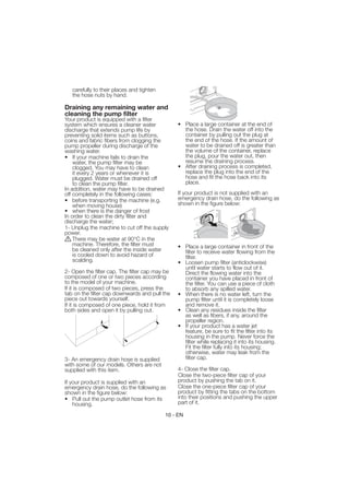 carefully to their places and tighten
   the hose nuts by hand.

Draining any remaining water and
cleaning the pump filter
Your product is equipped with a filter
system which ensures a cleaner water            • Place a large container at the end of
discharge that extends pump life by               the hose. Drain the water off into the
preventing solid items such as buttons,           container by pulling out the plug at
coins and fabric fibers from clogging the         the end of the hose. If the amount of
pump propeller during discharge of the            water to be drained off is greater than
washing water.                                    the volume of the container, replace
• If your machine fails to drain the              the plug, pour the water out, then
    water, the pump filter may be                 resume the draining process.
    clogged. You may have to clean              • After draining process is completed,
    it every 2 years or whenever it is            replace the plug into the end of the
    plugged. Water must be drained off            hose and fit the hose back into its
    to clean the pump filter.                     place.
In addition, water may have to be drained
off completely in the following cases:          If your product is not supplied with an
• before transporting the machine (e.g.         emergency drain hose, do the following as
    when moving house)                          shown in the figure below:
• when there is the danger of frost
In order to clean the dirty filter and
discharge the water;
1- Unplug the machine to cut off the supply
power.
    There may be water at 90°C in the
    machine. Therefore, the filter must         • Place a large container in front of the
    be cleaned only after the inside water        filter to receive water flowing from the
    is cooled down to avoid hazard of             filter.
    scalding.                                   • Loosen pump filter (anticlockwise)
                                                  until water starts to flow out of it.
2- Open the filter cap. The filter cap may be     Direct the flowing water into the
composed of one or two pieces according           container you have placed in front of
to the model of your machine.                     the filter. You can use a piece of cloth
If it is composed of two pieces, press the        to absorb any spilled water.
tab on the filter cap downwards and pull the    • When there is no water left, turn the
piece out towards yourself.                       pump filter until it is completely loose
If it is composed of one piece, hold it from      and remove it.
both sides and open it by pulling out.          • Clean any residues inside the filter
                                                  as well as fibers, if any, around the
                                                  propeller region.
                                                • If your product has a water jet
                                                  feature, be sure to fit the filter into its
                                                  housing in the pump. Never force the
                                                  filter while replacing it into its housing.
                                                  Fit the filter fully into its housing;
                                                  otherwise, water may leak from the
3- An emergency drain hose is supplied            filter cap.
with some of our models. Others are not
supplied with this item.                        4- Close the filter cap.
                                                Close the two-piece filter cap of your
If your product is supplied with an             product by pushing the tab on it.
emergency drain hose, do the following as       Close the one-piece filter cap of your
shown in the figure below:                      product by fitting the tabs on the bottom
• Pull out the pump outlet hose from its        into their positions and pushing the upper
    housing.                                    part of it.

                                           10 - EN
 