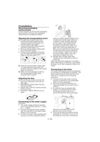 2 Installation
Removing packaging
reinforcement
Tilt the machine to remove the packaging
reinforcement. Remove the packaging
reinforcement by pulling the ribbon.

Opening the transportation locks                   there are rubber seals (4 seals for the
   Transportation safety bolts must                models with double water inlet and
   be removed before operating the                 2 seals for other models) attached
   washing machine! Otherwise, the                 to the hoses. These seals should
   machine will be damaged!                        be used at the tap and machine
1. Loosen all the bolts with a spanner             connection ends of the hoses. The
   until they rotate freely (“C”)                  plain end of the hose fitted with a
2. Remove transportation safety bolts              filter must be attached to the tap and
   by turning them gently.                         the elbowed end must be attached
3. Fit the covers (supplied in the bag             to the machine. Tighten the nuts of
   with the Operation Manual) into the             the hose well by hand; never use
   holes on the rear panel. (“P”)                  wrenches to tighten the nuts.
                                               • Models with a single water inlet
                                                   should not be connected to the hot
                                                   water tap.
                                               When returning the appliance to its place
                                               after maintenance or cleaning, care should
                                               be taken not to fold, squeeze or block the
   Keep the transportation safety bolts        hoses.
   in a safe place to reuse when the
   washing machine needs to be moved           Connecting to the drain
   again in the future.                        The water discharge hose can be attached
   Never move the appliance without            to the edge of a washbasin or bathtub. The
   the transportation safety bolts             drain hose should be firmly fitted into the
   properly fixed in place!                    drain as to not get out of its housing.
                                               Important:
Adjusting the feet                             • The end of the drain hose must be
   Do not use any tools to loosen the              directly connected to the wastewater
   lock nuts. Otherwise, they can be               drain or to the washbasin.
   damaged.                                    • The hose should be attached to a
1. Manually (by hand) loosen the lock              height of at least 40 cm, and 100 cm
   nuts on the feet.                               at most.
2. Adjust them until the machine stands        • In case the hose is elevated after
   level and firmly.                               laying it on the floor level or close
3. Important: Tighten all lock nuts up             to the ground (less than 40 cm
   again.                                          above the ground), water discharge




Connecting to the water supply.
Important:
• The water supply pressure required
   to run the machine must be 1-10 bar
   (0,1 – 1 MPa).
• Connect the special hoses supplied             becomes more difficult and the
   with the machine to the water intake          laundry may come out wet.
   valves on the machine.                      • The hose should be pushed into the
• In order to prevent water leakage that         drainage for more than 15 cm. If it is
   may occur at the connection points,           too long you may have it shortened.

                                           3 - EN
 