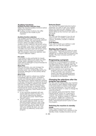 Auxiliary functions                                Reducing Speed
Auxiliary function selection keys                  You may use the speed reduction button
Select the required auxiliary functions before     whenever you wish to spin your clothes
starting the program.                              below the maximum spin speed. When
   Auxiliary function buttons may differ           speed reduction button is pressed, spin
   according to the model of your                  speed will be at the minimum rpm given on
   machine.                                        the panel.
                                                   No spin
Auxiliary function selection                       You may use this program if you do not
If an auxiliary function that should not be        want to spin your clothes at the end of
selected together with a previously selected       cottons, synthetics, woolen or delicate
function is chosen, the first selected             programs.
function will be cancelled and the last            Cold Washing
auxiliary function selection will remain active.   If you wish to wash your clothes in cold
For example: If you want to select pre-wash        water, you can use this program.
first and then quick wash, pre-wash will be
cancelled and quick wash will remain active.       Starting the Program
Auxiliary function that is not compatible          Press “Start/Pause/Cancel” button to start
with the program cannot be selected. (see          the program. “Start/Pause/Cancel” button
“Program Selection Table”)                         will light up to indicate that the program has
                                                   started. The door is locked and the “Lid”
Pre-wash                                           light fades.
A pre-wash is only worthwhile for heavily
soiled laundry. Without pre-wash you save          Progressing a program
energy, water, detergent and time. Pre-            Progress of a running program is shown
wash without detergent is recommended for          through the program follow-up indicator. At
lace and curtains.                                 the beginning of every program step, the
Rinse Plus                                         relevant indicator lamp will light up and light
With this function, you can increase the           of the completed step will turn off.
number of current rinsing steps. Thus,                 If the machine is not spinning, the
sensitive skins’ risk of being affected by the         program may be in rinse hold mode
remainder detergent on the clothes will be             or the automatic spin correction
decreased.                                             system has been activated because
Rinse hold                                             of excessive unbalanced distribution
If you do not want to unload your clothes              of laundry in the machine.
immediately after the cotton, synthetics,
woolen and delicate fabrics program, you           Changing the selections after the
may release your clothes inside the machine
in the last rinsing water by pressing the rinse    program has started
hold button in order to prevent your clothes       You can use this feature after your machine
become wrinkled. After this process you            has started to wash different textile groups
may spin your laundry by pressing “Start/          in the same batch of clothes under higher
Pause/Cancel” button or you may end the            or lower temperatures. You must cancel
program by pressing “Start/Pause/Cancel”           the ongoing program in order to change the
button for 3 sec.                                  washing program.
• In the machines equipped with spin               For example, press and hold the “Start/
    speed selection knob or button, you            Pause/Cancel” button for 3 seconds to
    can spin by selecting the desired              “Cancel” the program in order to select
    spin speed and press "Start/Pause/             “Cottons 40” program instead of “Cottons
    Cancel" button.                                60” program. Select the “Cottons 40”
• As for machines not equipped with a              program by rotating the program knob.
    spin speed selection knob, you can             Press "Start/Pause/Cancel" button to start
    end the program without a spin cycle           the program.
    by pressing the “Start/Pause/Cancel”
    button and draining the water. If you          Switching the machine to standby
    wish your clothes be spun, you can             mode
    spin them by selecting “pump+spin”             Press “Start/Pause/Cancel” button
    program.                                       momentarily to switch your machine to the
                                                   standby mode. Auxiliary functions can be
                                              8 - EN
 