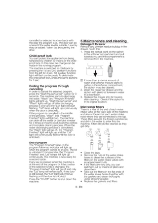 cancelled or selected in accordance with          5 Maintenance and cleaning
the step the program is at. The door can be
opened if the water level is suitable. Laundry    Detergent Drawer
may be added / taken out by opening the           Remove any powder residue buildup in the
door.                                             drawer. To do this;
                                                  1. Press the dotted point on the siphon
                                                     in the softener compartment and pull
Child-proof lock                                     towards you until the compartment is
You can protect the appliance from being             removed from the machine.
tampered by children by means of the child-
proof lock. In this case, no change can be
made in the running program.
The machine is switched to child-lock by
pressing the 1st and 2nd auxiliary functions
from the left for 3 sec. 1st auxiliary function
light will flash continuously. To deactivate
the child-proof lock, press the same buttons
for 3 sec.                                           If more than a normal amount of
                                                     water and softener mixture starts to
Ending the program through                           gather in the softener compartment,
                                                     the siphon must be cleaned.
canceling                                         2. Wash the dispenser drawer and the
In order to cancel the selected program,             siphon with plenty of lukewarm water
press the "Start/Pause/Cancel" button for 3          in a washbasin.
seconds. The machine starts to discharge          3. Replace the drawer into its housing
the water. “Wash” and “Program Finished”             after cleaning. Check if the siphon is
lights will light up. "Start/Pause/Cancel" and       in its original location.
“Wash” lights will go off after discharging
process is over and the “Lid” light will start
flashing. “Lid” lamp will light up continuously   Inlet water filters
when the door is unlocked.                        There is a filter at the end of each water
                                                  intake valve at the back side of the machine
If the program is cancelled in the middle         and also at the end of each water intake
of the process, “Wash” and “Program               hose where they are connected to the tap.
Finished” lights will light up. The machine       These filters prevent the foreign substances
can drain all the water or can take in water      and dirt in the water to enter into the
for 3 times at most to cool down the clothes      machine. Filters should be cleaned as they
and complete draining process. When the           get dirty.
water discharging process is completed,
the “Wash” light will go off, the “Program
Finished” light will light up and the “Lid”
light will continuously flash until the door is
unlocked.

End of program
The “Program Finished” lamp on the
program follow-up indicator will light up
when the program comes to an end. The lid
is unlocked 2 minutes later, the “Program         • Close the taps.
Finished” and “Lid” lamps will light up           • Remove the nuts of the water intake
continuously. The machine is now ready for          hoses to clean the surfaces of the
a second cycle.                                     filters on the water intake valves with
If any key is pressed when the machine is           an appropriate brush.
at the end of the program or if the position      • If the filters are very dirty, you can
of the selection knob is changed, the               pull them out by means of pliers and
“Program Finished” light will go off and only       clean them.
the “Lid” lamp will remain as lit. If the door    • Take out the filters on the flat ends of
is still locked, the “Lid” light will continue      the water intake hoses together with
flashing until the door is unlocked.                the gaskets and clean thoroughly
Press the “On/Off” button to shut down the          under streaming water.
machine.                                          • Replace the gaskets and filters

                                             9 - EN
 