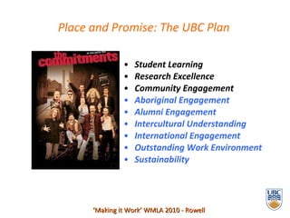 Student Learning  Research Excellence  Community Engagement Aboriginal Engagement Alumni Engagement Intercultural Understanding  International Engagement Outstanding Work Environment Sustainability  ‘ Making it Work’ WMLA 2010 - Rowell Place and Promise: The UBC Plan 