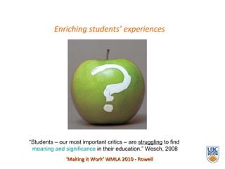 Enriching students’ experiences ‘ Making it Work’ WMLA 2010 - Rowell “ Students – our most important critics – are  struggling  to find  meaning and significance  in their education.” Wesch, 2008 