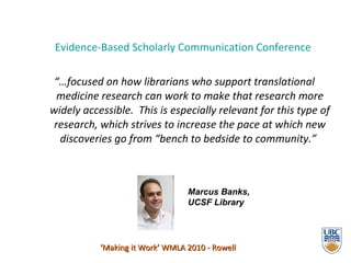 Evidence-Based Scholarly Communication Conference   “… focused on how librarians who support translational medicine research can work to make that research more widely accessible.  This is especially relevant for this type of research, which strives to increase the pace at which new discoveries go from “bench to bedside to community.”   ‘ Making it Work’ WMLA 2010 - Rowell Marcus Banks,  UCSF Library 