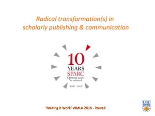 Radical transformation(s) in  scholarly publishing & communication ‘ Making it Work’ WMLA 2010 - Rowell 