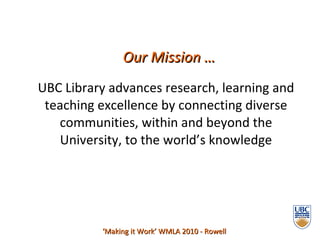 UBC Library advances research, learning and teaching excellence by connecting diverse communities, within and beyond the University, to the world’s knowledge ‘ Making it Work’ WMLA 2010 - Rowell Our Mission … 