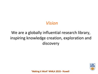 Vision We are a globally influential research library, inspiring knowledge creation, exploration and discovery ‘ Making it Work’ WMLA 2010 - Rowell 
