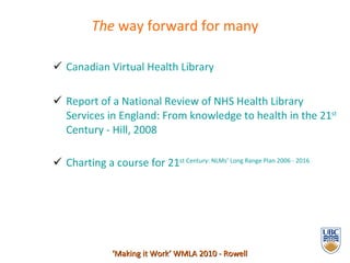 The  way forward for many Canadian Virtual Health Library  Report of a National Review of NHS Health Library Services in   England: From knowledge to health in the 21 st  Century - Hill, 2008 Charting a course for 21 st  Century:  NLMs ’ Long Range Plan 2006 - 2016 ‘ Making it Work’ WMLA 2010 - Rowell 