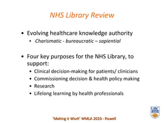 Evolving healthcare knowledge authority  Charismatic - bureaucratic – sapiential Four key purposes for the NHS Library, to support: Clinical decision-making for patients/ clinicians Commissioning decision & health policy making Research Lifelong learning by health professionals  NHS Library Review ‘ Making it Work’ WMLA 2010 - Rowell 