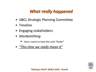 UBCL Strategic Planning Committee  Timeline Engaging stakeholders Wordsmithing How I came to hate the verb “foster” “ This time we really mean it” What really happened ‘ Making it Work’ WMLA 2010 - Rowell 