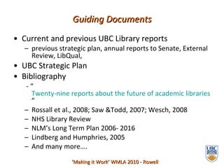 Current and previous UBC Library reports previous strategic plan, annual reports to Senate, External Review, LibQual,  UBC Strategic Plan  Bibliography - “ Twenty-nine reports about the future of academic libraries ” Rossall et al., 2008; Saw &Todd, 2007; Wesch, 2008 NHS Library Review NLM’s Long Term Plan 2006- 2016 Lindberg and Humphries, 2005 And many more…. Guiding Documents ‘ Making it Work’ WMLA 2010 - Rowell 