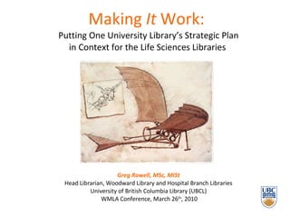 Making  It  Work:     Putting One University Library’s Strategic Plan  in Context for the Life Sciences Libraries  Greg Rowell, MSc, MISt Head Librarian, Woodward Library and Hospital Branch Libraries University of British Columbia Library (UBCL)  WMLA Conference, March 26 th , 2010 